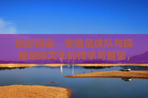 逐梦绿茵，安徽足球队与皖地足球文化的传承与展望，逐梦绿茵，安徽足球队与皖地足球文化的传承与展望