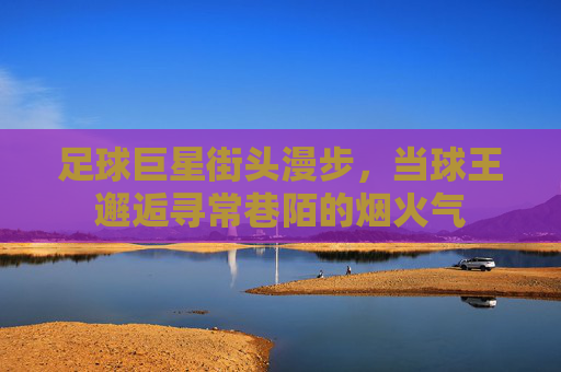足球巨星街头漫步,当球王邂逅寻常巷陌的烟火气