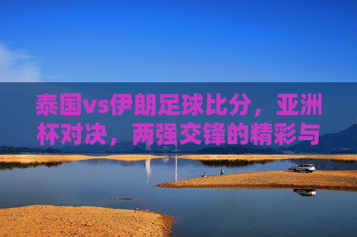 泰国vs伊朗足球比分,亚洲杯对决,两强交锋的精彩与悬念