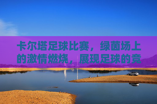 卡尔塔足球比赛,绿茵场上的激情燃烧,展现足球的竞技魅力与团队荣耀,卡尔塔足球比赛,绿茵场上的激情燃烧,竞技魅力与团队荣耀的绽放