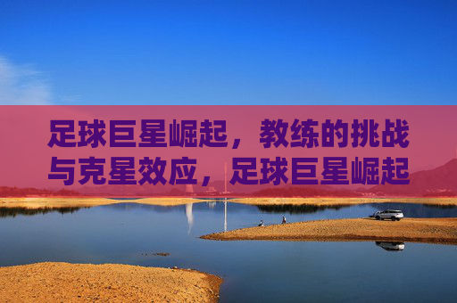 足球巨星崛起,教练的挑战与克星效应,足球巨星崛起,教练的挑战与克星效应