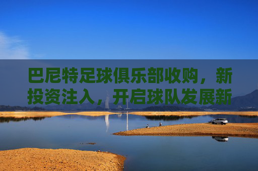 巴尼特足球俱乐部收购，新投资注入，开启球队发展新篇章，巴尼特足球俱乐部收购完成，新投资注入开启球队发展新篇章