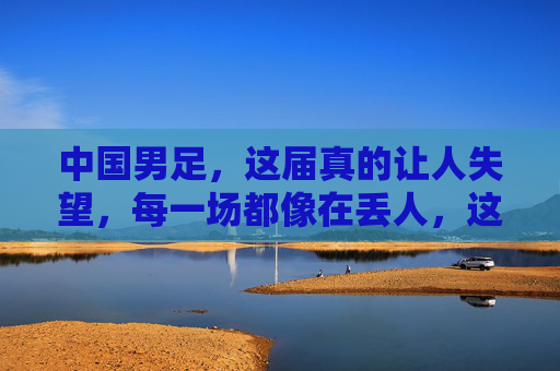 中国男足，这届真的让人失望，每一场都像在丢人，这届中国男足，每一场都像在集体丢人，让人彻底失望