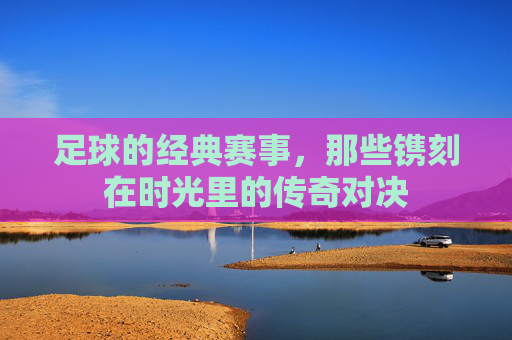 足球的经典赛事，那些镌刻在时光里的传奇对决
