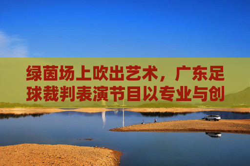 绿茵场上吹出艺术，广东足球裁判表演节目以专业与创意诠释足球规则之美