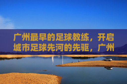 广州最早的足球教练,开启城市足球先河的先驱,广州最早的足球教练,开启城市足球先河的先驱