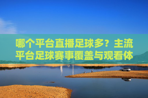哪个平台直播足球多？主流平台足球赛事覆盖与观看体验对比