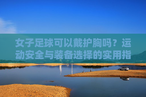 女子足球可以戴护胸吗？运动安全与装备选择的实用指南，女子足球可以戴护胸吗？运动安全与装备选择的实用指南