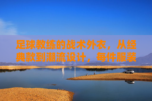 足球教练的战术外衣，从经典款到潮流设计，每件服装都传递权威与激情