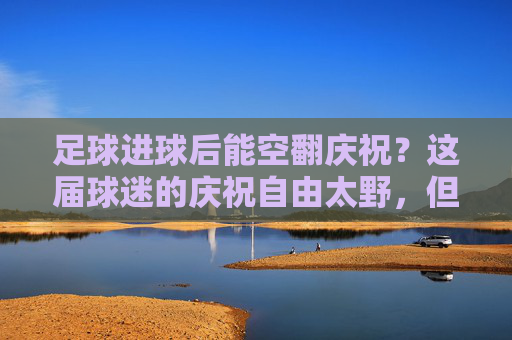 足球进球后能空翻庆祝?这届球迷的庆祝自由太野,但技术、规则和现实都在打脸,足球进球后能空翻庆祝?这届球迷的庆祝自由太野,但技术、规则和现实都在打脸