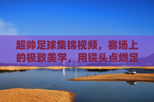 超帅足球集锦视频，赛场上的极致美学，用镜头点燃足球热情，超帅足球集锦，赛场上的极致美学，镜头点燃足球热情