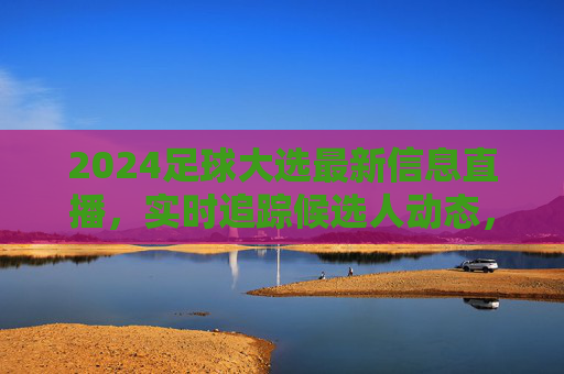 2024足球大选最新信息直播,实时追踪候选人动态,深度解读赛事进程,足球迷不容错过的直播盛宴,2024足球大选最新信息直播,实时追踪候选人动态,深度解读赛事进程,足球迷不容错过的直播盛宴