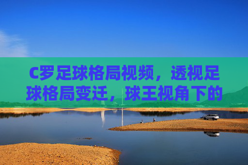 C罗足球格局视频，透视足球格局变迁，球王视角下的竞技新生态，C罗足球格局视频，透视足球格局变迁，球王视角下的竞技新生态
