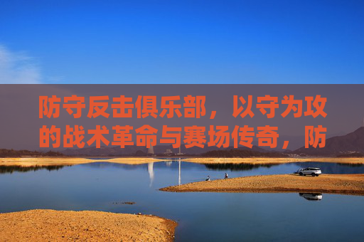 防守反击俱乐部，以守为攻的战术革命与赛场传奇，防守反击俱乐部，以守为攻的战术革命与赛场传奇