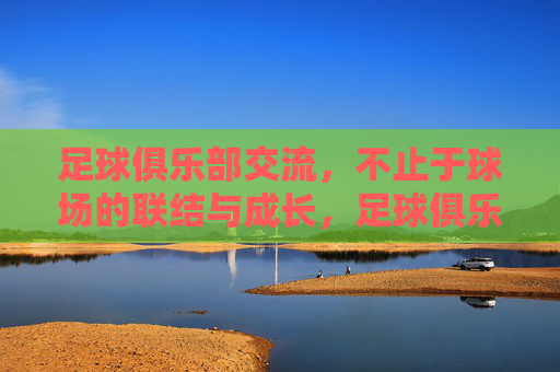 足球俱乐部交流,不止于球场的联结与成长,足球俱乐部交流,不止于球场的联结与成长