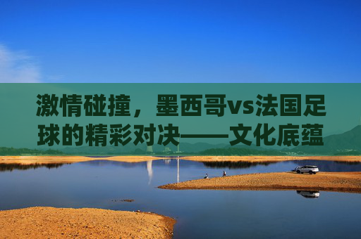 激情碰撞,墨西哥vs法国足球的精彩对决——文化底蕴与竞技智慧的激烈博弈,激情碰撞,墨西哥vs法国足球的精彩对决——文化底蕴与竞技智慧的激烈博弈