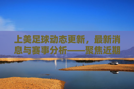 上美足球动态更新,最新消息与赛事分析——聚焦近期比赛与球员表现,上美足球动态更新,最新消息与赛事分析,聚焦近期比赛与球员表现