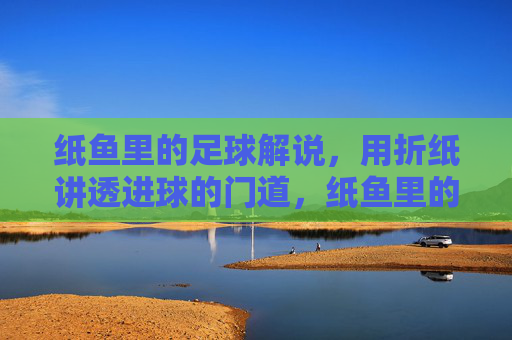 纸鱼里的足球解说,用折纸讲透进球的门道,纸鱼里的足球解说,用折纸讲透进球的门道