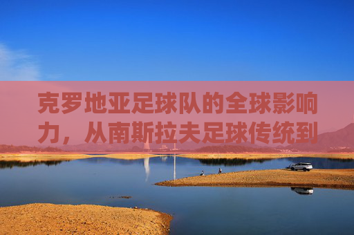 克罗地亚足球队的全球影响力，从南斯拉夫足球传统到世界杯的璀璨荣光，克罗地亚足球队的全球影响力，从南斯拉夫足球传统到世界杯的璀璨荣光