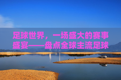 足球世界，一场盛大的赛事盛宴——盘点全球主流足球赛事比赛，足球世界，一场盛大的赛事盛宴——盘点全球主流足球赛事比赛