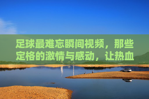 足球最难忘瞬间视频，那些定格的激情与感动，让热血沸腾的永恒瞬间，足球最难忘瞬间，那些定格的激情与感动，热血沸腾的永恒瞬间