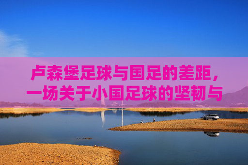 卢森堡足球与国足的差距，一场关于小国足球的坚韧与大国足球的困境——从欧国联赛场看足球发展的不同路径，卢森堡足球与国足的差距，小国足球的坚韧与大国足球的困境——欧国联赛场里的足球发展路径对比