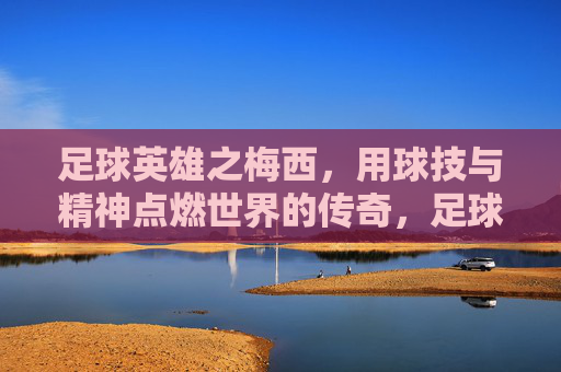 足球英雄之梅西，用球技与精神点燃世界的传奇，足球英雄之梅西，用球技与精神点燃世界的传奇