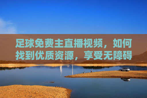 足球免费主直播视频，如何找到优质资源，享受无障碍观赛体验，足球免费主直播视频，如何找到优质资源，享受无障碍观赛体验