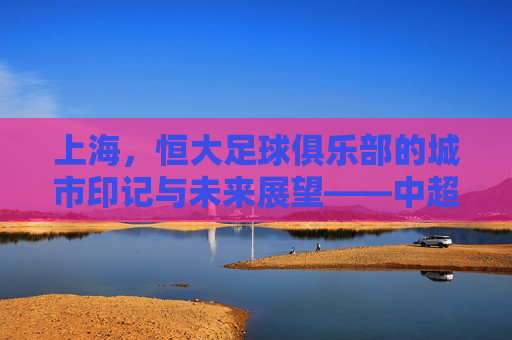 上海,恒大足球俱乐部的城市印记与未来展望——中超赛场上的申城足迹与品牌传承,上海,恒大足球俱乐部的城市印记与未来展望——中超赛场上的申城足迹与品牌传承
