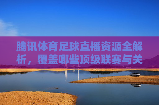 腾讯体育足球直播资源全解析,覆盖哪些顶级联赛与关键赛事?腾讯体育足球直播资源全解析,覆盖哪些顶级联赛与关键赛事?