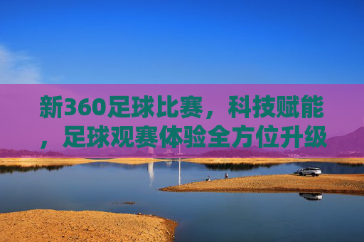 新360足球比赛，科技赋能，足球观赛体验全方位升级，新360足球比赛，科技赋能，足球观赛体验全方位升级