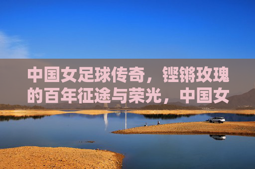 中国女足球传奇,铿锵玫瑰的百年征途与荣光,中国女足球传奇,铿锵玫瑰的百年征途与荣光