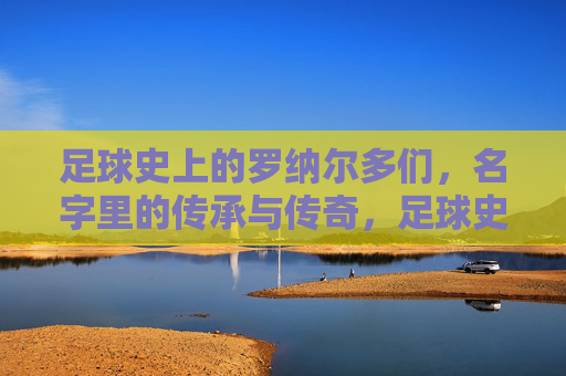 足球史上的罗纳尔多们，名字里的传承与传奇，足球史上的罗纳尔多们，名字里的传承与传奇