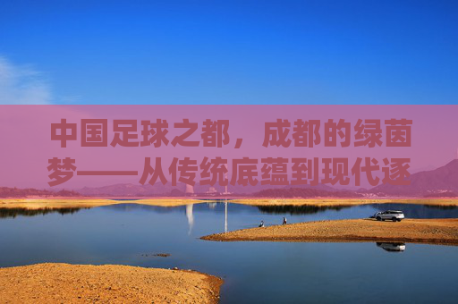 中国足球之都,成都的绿茵梦——从传统底蕴到现代逐梦的足球之路,中国足球之都,成都的绿茵梦——从传统底蕴到现代逐梦的足球之路