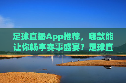 足球直播App推荐,哪款能让你畅享赛事盛宴?足球直播App推荐,哪款能让你畅享赛事盛宴?