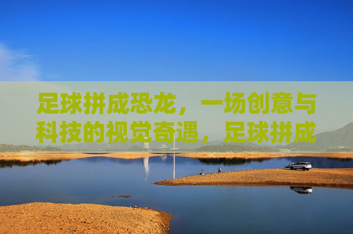 足球拼成恐龙，一场创意与科技的视觉奇遇，足球拼成恐龙，一场创意与科技的视觉奇遇
