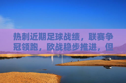 热刺近期足球战绩,联赛争冠领跑,欧战稳步推进,但后防压力凸显,热刺联赛争冠领跑 欧战稳步推进 后防压力凸显