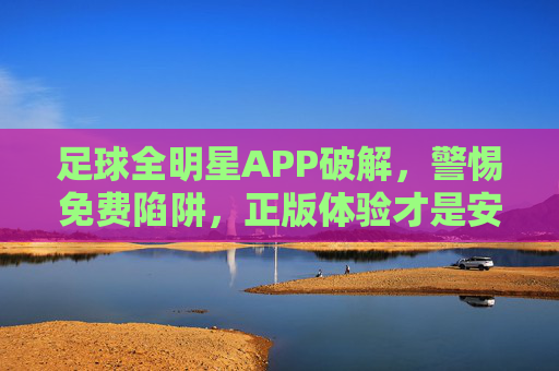 足球全明星APP破解,警惕免费陷阱,正版体验才是安全之选,警惕足球全明星APP破解陷阱,正版体验才是安全之选