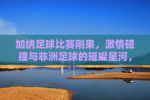 加纳足球比赛刚果，激情碰撞与非洲足球的璀璨星河，加纳足球对阵刚果，激情碰撞中的非洲足球璀璨星河