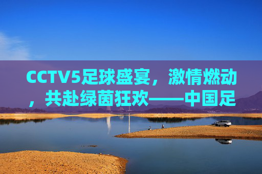 CCTV5足球盛宴,激情燃动,共赴绿茵狂欢——中国足球荧屏的璀璨华章,CCTV5足球盛宴,激情燃动,共赴绿茵狂欢——中国足球荧屏的璀璨华章