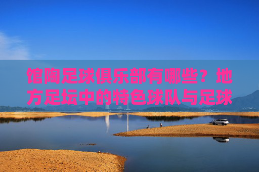 馆陶足球俱乐部有哪些？地方足坛中的特色球队与足球文化探索，馆陶足球俱乐部，地方足坛特色球队与足球文化探索