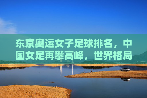 东京奥运女子足球排名，中国女足再攀高峰，世界格局呈现新变局