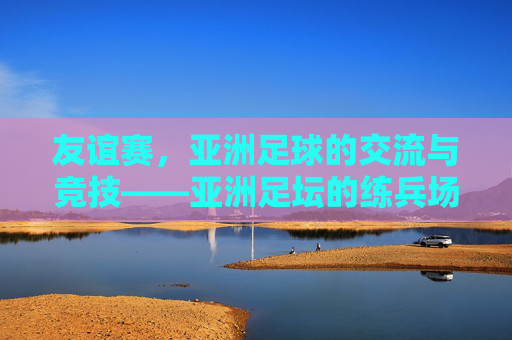 友谊赛，亚洲足球的交流与竞技——亚洲足坛的练兵场与试金石