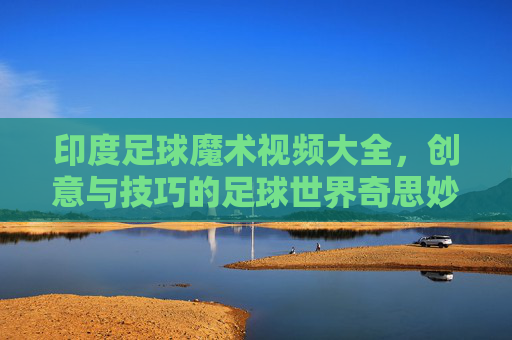 印度足球魔术视频大全,创意与技巧的足球世界奇思妙想,印度足球魔术视频大全,创意与技巧的足球世界奇思妙想