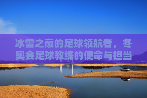 冰雪之巅的足球领航者，冬奥会足球教练的使命与担当，冰雪之巅的足球领航者，冬奥会足球教练的使命与担当