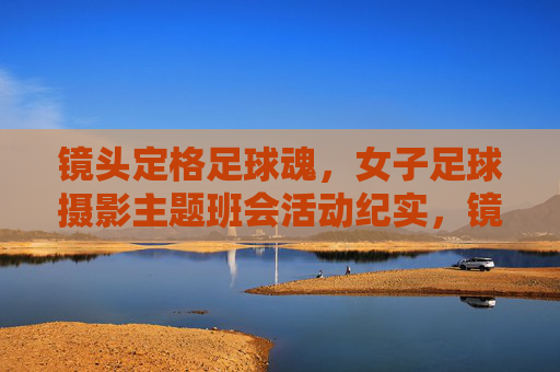 镜头定格足球魂,女子足球摄影主题班会活动纪实,镜头定格足球魂,女子足球摄影主题班会活动纪实