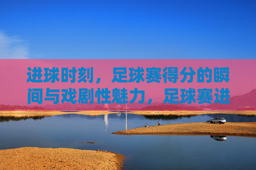 进球时刻，足球赛得分的瞬间与戏剧性魅力，足球赛进球瞬间，得分的瞬间与戏剧性魅力