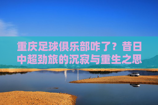 重庆足球俱乐部咋了？昔日中超劲旅的沉寂与重生之思，重庆足球俱乐部咋了？昔日中超劲旅的沉寂与重生之思