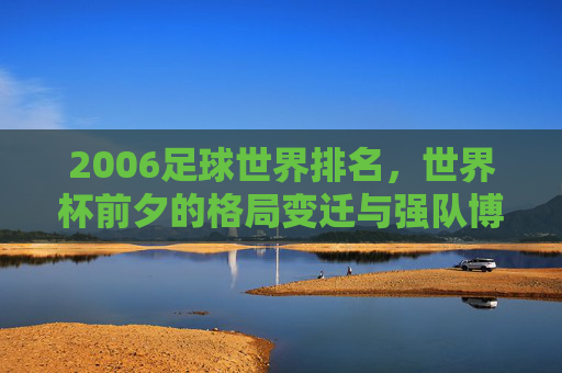 2006足球世界排名,世界杯前夕的格局变迁与强队博弈,2006足球世界排名,世界杯前夕格局变迁与强队博弈