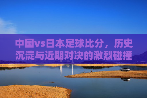 中国vs日本足球比分,历史沉淀与近期对决的激烈碰撞——解析两队足球比赛的精彩瞬间与数据洞察